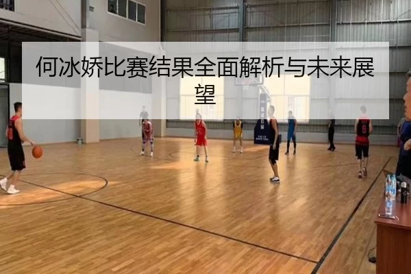 何冰娇比赛结果全面解析与未来展望
