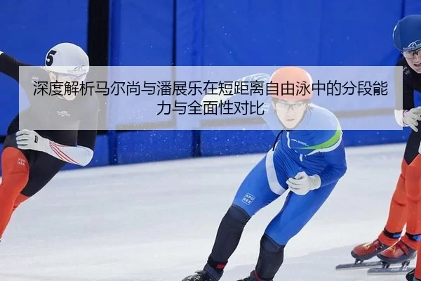 深度解析马尔尚与潘展乐在短距离自由泳中的分段能力与全面性对比